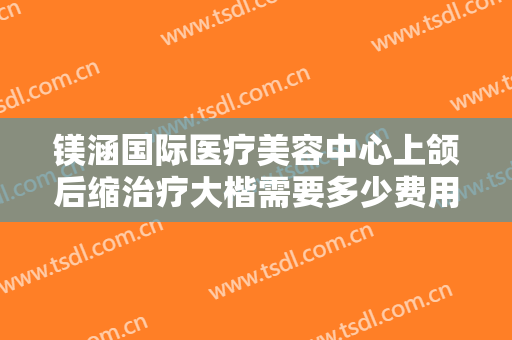 镁涵国际医疗美容中心上颌后缩治疗大楷需要多少费用?怎么样?