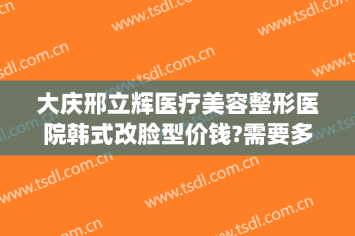 大庆邢立辉医疗美容整形医院韩式改脸型价钱?需要多久恢复?(大庆市邢立辉整形美容医院)