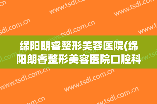 绵阳朗睿整形美容医院(绵阳朗睿整形美容医院口腔科)