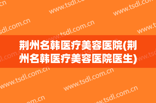 荆州名韩医疗美容医院(荆州名韩医疗美容医院医生)