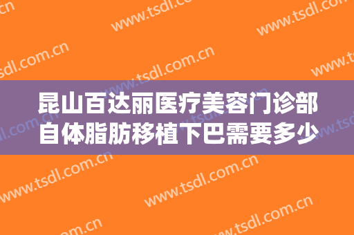 昆山百达丽医疗美容门诊部自体脂肪移植下巴需要多少钱?贵不贵?(昆山百达丽美容医院怎么样)