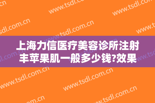 上海力信医疗美容诊所注射丰苹果肌一般多少钱?效果怎么样?