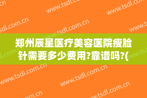 郑州辰星医疗美容医院瘦脸针需要多少费用?靠谱吗?(郑州三甲医院瘦脸针多少钱)