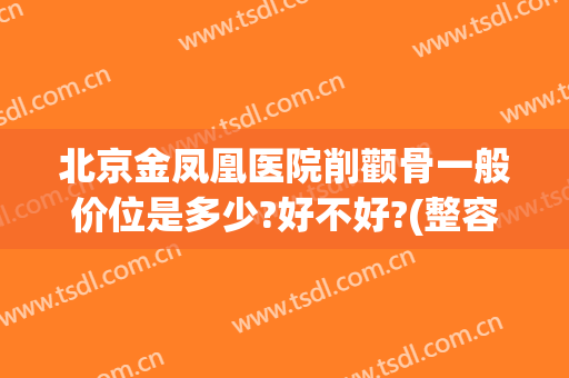 北京金凤凰医院削颧骨一般价位是多少?好不好?(整容多少钱颧骨)
