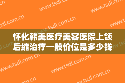 怀化韩美医疗美容医院上颌后缩治疗一般价位是多少钱?靠谱吗?