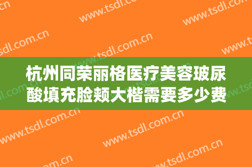 杭州同荣丽格医疗美容玻尿酸填充脸颊大楷需要多少费用?贵不贵?(杭州同荣丽格整形医院正规吗)