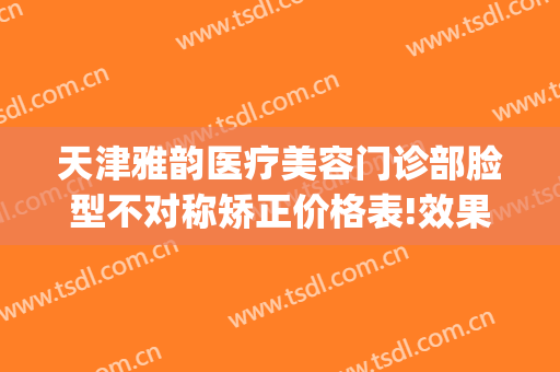 天津雅韵医疗美容门诊部脸型不对称矫正价格表!效果怎么样?(韵美医疗美容门诊部怎么样)
