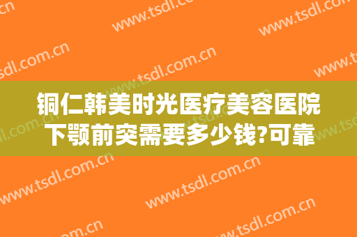 铜仁韩美时光医疗美容医院下颚前突需要多少钱?可靠吗?(铜仁韩美时光整形医院)