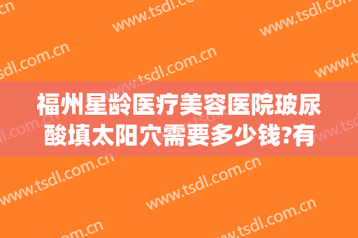 福州星龄医疗美容医院玻尿酸填太阳穴需要多少钱?有哪些优势?(福州星悦整形医院咨询电话)