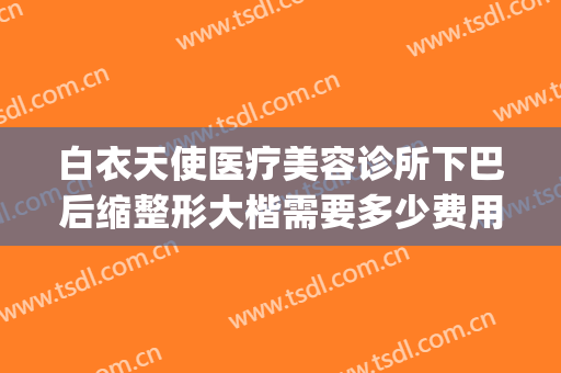 白衣天使医疗美容诊所下巴后缩整形大楷需要多少费用?怎么样?(天使美容整形医院)