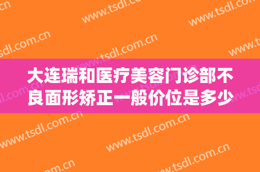 大连瑞和医疗美容门诊部不良面形矫正一般价位是多少费用?靠谱吗?(大连瑞丽医疗整形美容怎么样)