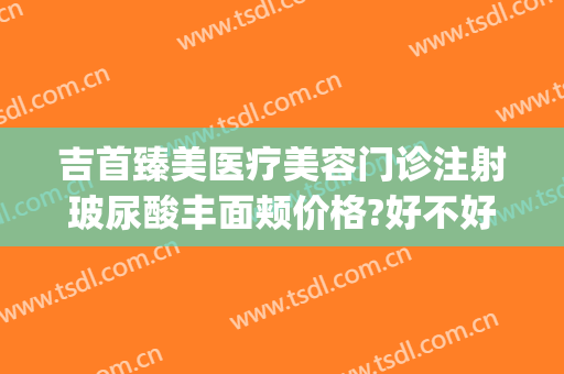 吉首臻美医疗美容门诊注射玻尿酸丰面颊价格?好不好?(吉首臻美整形)