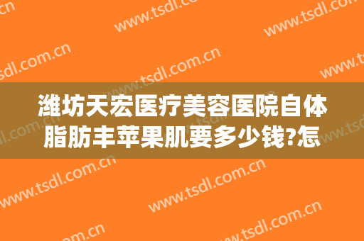 潍坊天宏医疗美容医院自体脂肪丰苹果肌要多少钱?怎么样?(潍坊天宏整形医院官网)