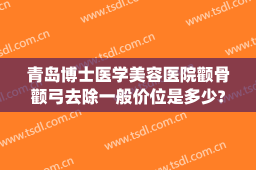 青岛博士医学美容医院颧骨颧弓去除一般价位是多少?可靠吗?(颧骨美容整形多少钱)