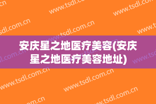 安庆星之地医疗美容(安庆星之地医疗美容地址)