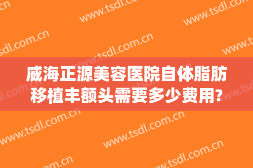 威海正源美容医院自体脂肪移植丰额头需要多少费用?贵不贵?(自体脂肪移植丰脸颊多少钱)