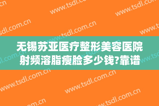 无锡苏亚医疗整形美容医院射频溶脂瘦脸多少钱?靠谱吗?(苏州整形吸脂医院)