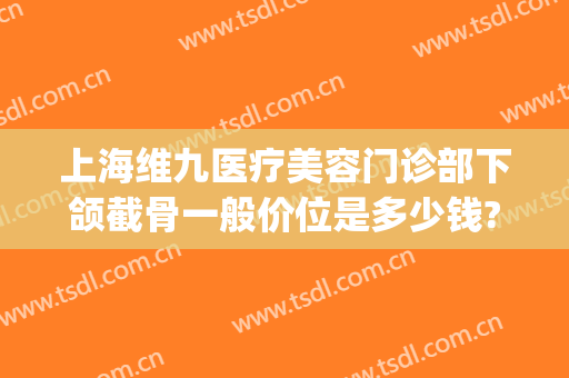 上海维九医疗美容门诊部下颌截骨一般价位是多少钱?贵不贵?(九院磨颧骨下颌角要多少钱)