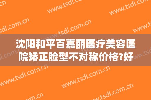 沈阳和平百嘉丽医疗美容医院矫正脸型不对称价格?好不好?(沈阳市百嘉丽美容院)