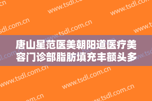 唐山星范医美朝阳道医疗美容门诊部脂肪填充丰额头多少钱?效果怎么样?
