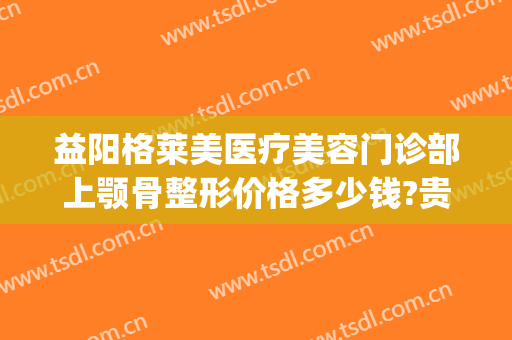 益阳格莱美医疗美容门诊部上颚骨整形价格多少钱?贵不贵?(益阳格莱美整形医院)