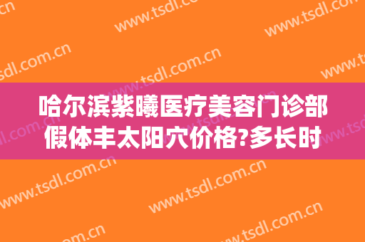 哈尔滨紫曦医疗美容门诊部假体丰太阳穴价格?多长时间恢复?(哈尔滨紫曦医疗美容怎么样)