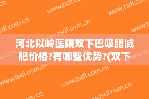 河北以岭医院双下巴吸脂减肥价格?有哪些优势?(双下巴吸脂哪家医院好)