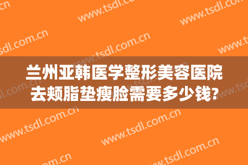 兰州亚韩医学整形美容医院去颊脂垫瘦脸需要多少钱?有哪些优势?(兰州亚韩整形医院简介)