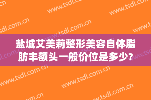 盐城艾美莉整形美容自体脂肪丰额头一般价位是多少?怎么样?(盐城自体丰胸多少钱咨询盐城艾美莉整形专业)