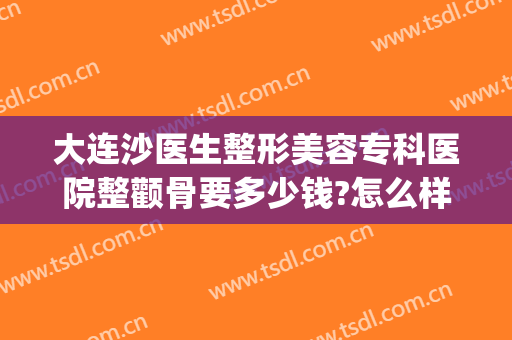 大连沙医生整形美容专科医院整颧骨要多少钱?怎么样?(大连沙医生整形美容口腔专科医院)