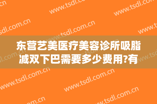 东营艺美医疗美容诊所吸脂减双下巴需要多少费用?有哪些优势?(面部吸脂整形费用)