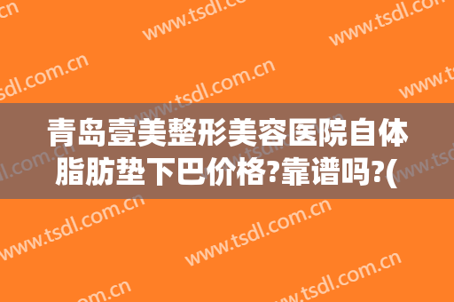 青岛壹美整形美容医院自体脂肪垫下巴价格?靠谱吗?(青岛面部脂肪填充哪家最好)