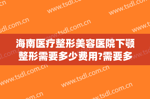 海南医疗整形美容医院下颚整形需要多少费用?需要多久恢复?(做一回下颌角整形多少钱)