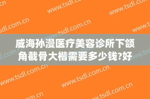 威海孙漫医疗美容诊所下颌角截骨大楷需要多少钱?好不好?(威海孙漫整形医院)