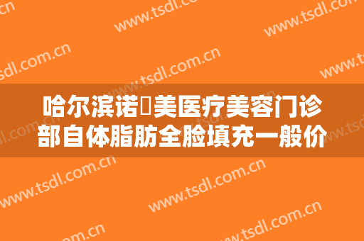 哈尔滨诺嬄美医疗美容门诊部自体脂肪全脸填充一般价位是多少费用?靠谱吗?
