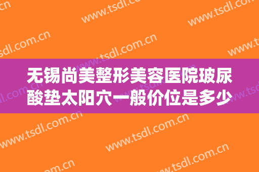 无锡尚美整形美容医院玻尿酸垫太阳穴一般价位是多少钱?怎么样?(无锡尚美整形医院电话)