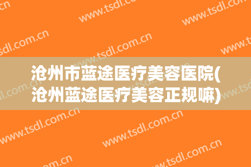 沧州市蓝途医疗美容医院(沧州蓝途医疗美容正规嘛)