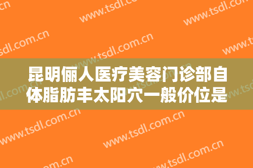 昆明俪人医疗美容门诊部自体脂肪丰太阳穴一般价位是多少费用?靠谱吗?