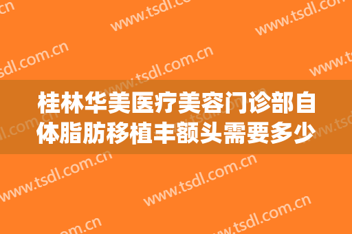 桂林华美医疗美容门诊部自体脂肪移植丰额头需要多少钱?好不好?(桂林华美整形)