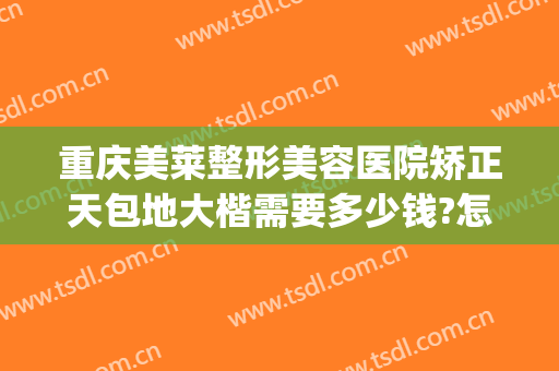 重庆美莱整形美容医院矫正天包地大楷需要多少钱?怎么样?(武汉地包天矫正的价格)