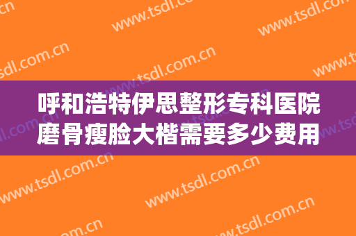 呼和浩特伊思整形专科医院磨骨瘦脸大楷需要多少费用?可靠吗?(大连专业磨骨整形医院)