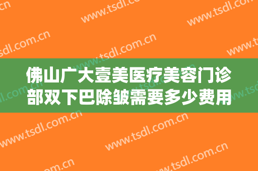 佛山广大壹美医疗美容门诊部双下巴除皱需要多少费用?可靠吗?(佛山面部整形费用)