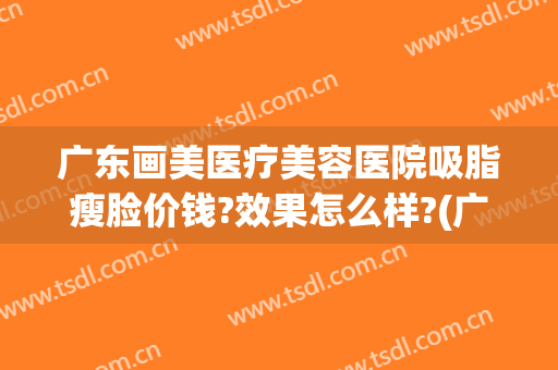 广东画美医疗美容医院吸脂瘦脸价钱?效果怎么样?(广州吸脂整容医院)