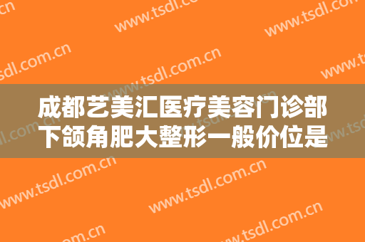 成都艺美汇医疗美容门诊部下颌角肥大整形一般价位是多少费用?有哪些优势?