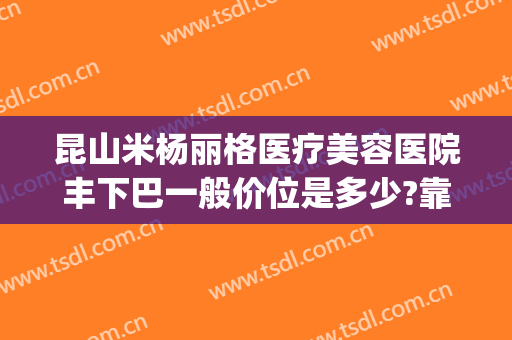 昆山米杨丽格医疗美容医院丰下巴一般价位是多少?靠谱吗?(昆山米扬丽格医疗美容医院怎么样)