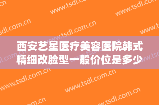 西安艺星医疗美容医院韩式精细改脸型一般价位是多少?好不好?(西安艺星医疗整形美容医院)