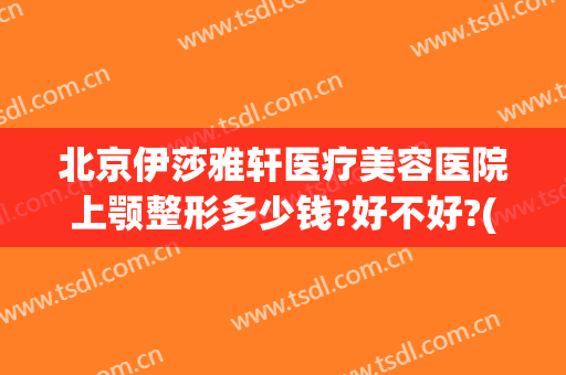 北京伊莎雅轩医疗美容医院上颚整形多少钱?好不好?(下颚矫正手术哪家医院好)