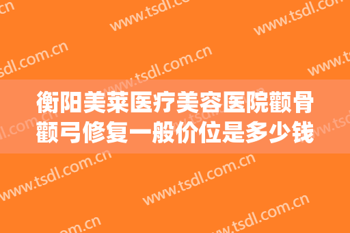 衡阳美莱医疗美容医院颧骨颧弓修复一般价位是多少钱?靠谱吗?(华美做磨颧骨手术多少钱)
