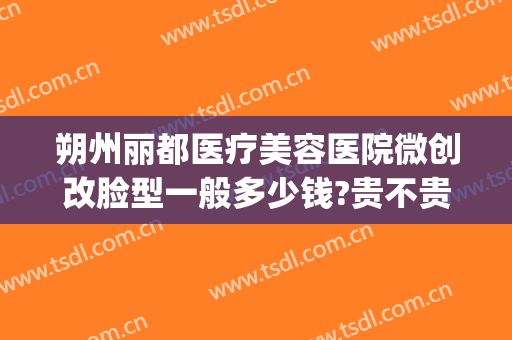 朔州丽都医疗美容医院微创改脸型一般多少钱?贵不贵?(朔州丽都整形医院电话)