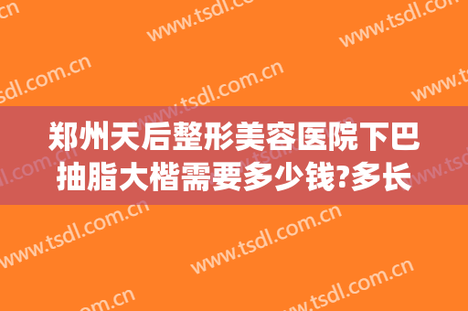 郑州天后整形美容医院下巴抽脂大楷需要多少钱?多长时间恢复?(郑州市天后整形怎么样)